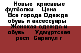 Новые, красивые футболки  › Цена ­ 550 - Все города Одежда, обувь и аксессуары » Женская одежда и обувь   . Удмуртская респ.,Сарапул г.